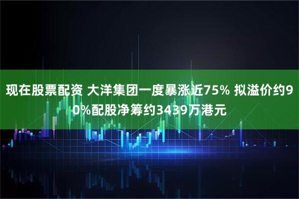现在股票配资 大洋集团一度暴涨近75% 拟溢价约90%配股净筹约3439万港元