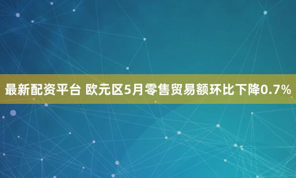最新配资平台 欧元区5月零售贸易额环比下降0.7%