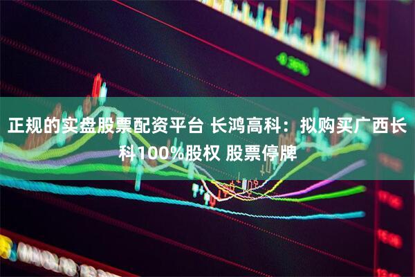 正规的实盘股票配资平台 长鸿高科：拟购买广西长科100%股权 股票停牌