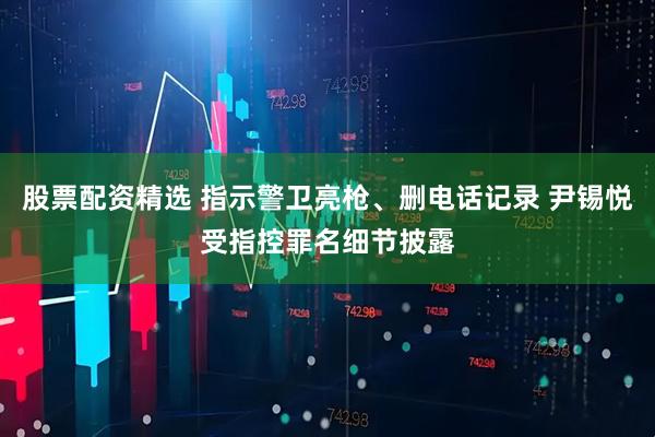 股票配资精选 指示警卫亮枪、删电话记录 尹锡悦受指控罪名细节披露