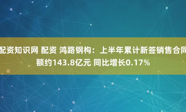 配资知识网 配资 鸿路钢构：上半年累计新签销售合同额约143.8亿元 同比增长0.17%