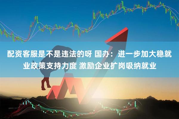 配资客服是不是违法的呀 国办：进一步加大稳就业政策支持力度 激励企业扩岗吸纳就业
