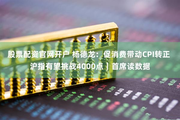 股票配资官网开户 杨德龙：促消费带动CPI转正 沪指有望挑战4000点｜首席读数据