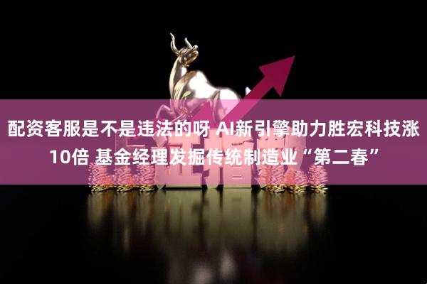 配资客服是不是违法的呀 AI新引擎助力胜宏科技涨10倍 基金经理发掘传统制造业“第二春”