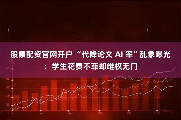 股票配资官网开户 “代降论文 AI 率”乱象曝光：学生花费不菲却维权无门