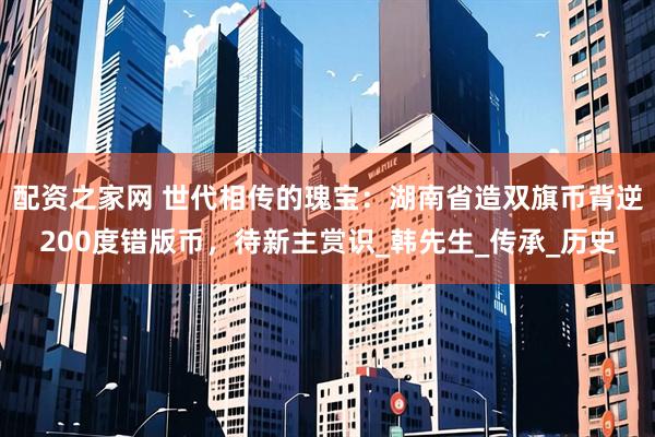配资之家网 世代相传的瑰宝：湖南省造双旗币背逆200度错版币，待新主赏识_韩先生_传承_历史