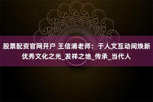 股票配资官网开户 王信浦老师：于人文互动间焕新优秀文化之光_发祥之地_传承_当代人