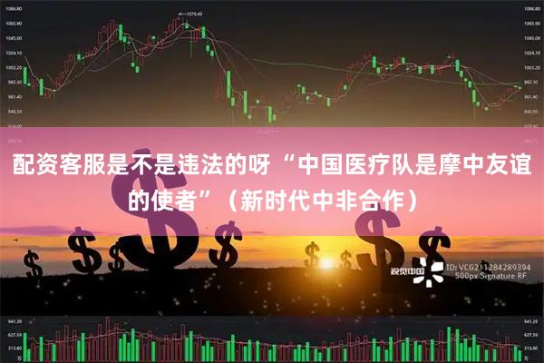 配资客服是不是违法的呀 “中国医疗队是摩中友谊的使者”（新时代中非合作）