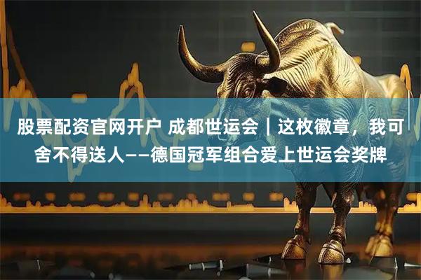 股票配资官网开户 成都世运会｜这枚徽章，我可舍不得送人——德国冠军组合爱上世运会奖牌