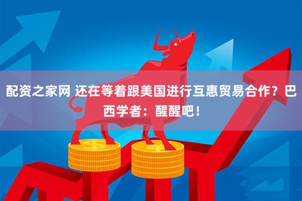 配资之家网 还在等着跟美国进行互惠贸易合作？巴西学者：醒醒吧！