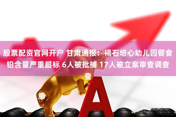 股票配资官网开户 甘肃通报：褐石培心幼儿园餐食铅含量严重超标 6人被批捕 17人被立案审查调查