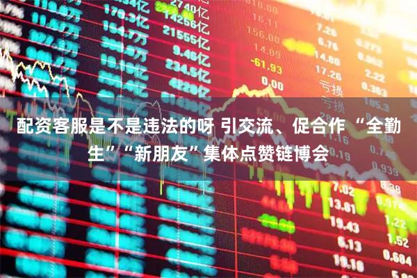 配资客服是不是违法的呀 引交流、促合作 “全勤生”“新朋友”集体点赞链博会