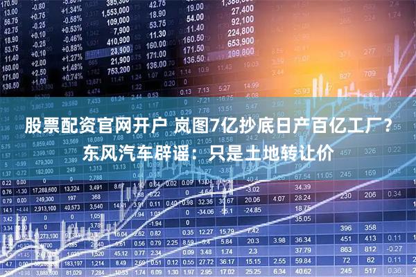股票配资官网开户 岚图7亿抄底日产百亿工厂？东风汽车辟谣：只是土地转让价