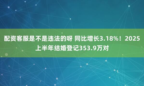 配资客服是不是违法的呀 同比增长3.18%！2025上半年结婚登记353.9万对