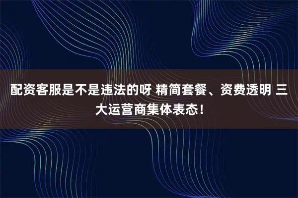 配资客服是不是违法的呀 精简套餐、资费透明 三大运营商集体表态！