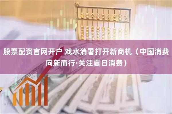 股票配资官网开户 戏水消暑打开新商机（中国消费向新而行·关注夏日消费）