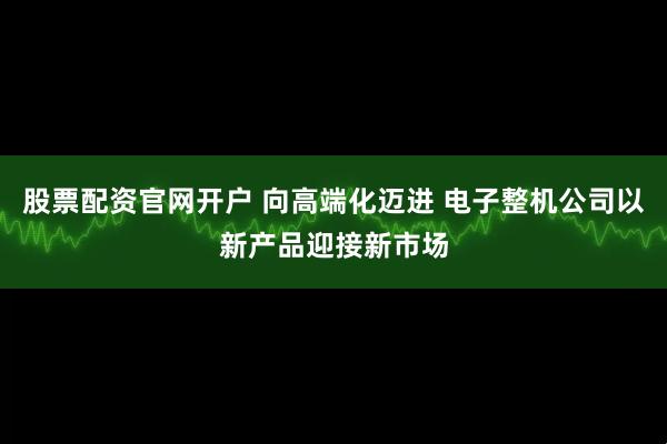 股票配资官网开户 向高端化迈进 电子整机公司以新产品迎接新市场