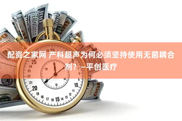 配资之家网 产科超声为何必须坚持使用无菌耦合剂？—平创医疗