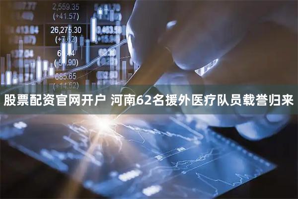 股票配资官网开户 河南62名援外医疗队员载誉归来