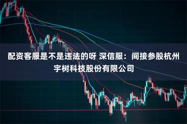 配资客服是不是违法的呀 深信服：间接参股杭州宇树科技股份有限公司