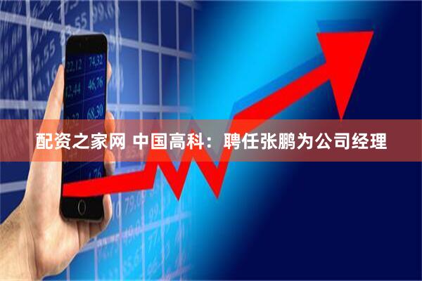 配资之家网 中国高科：聘任张鹏为公司经理