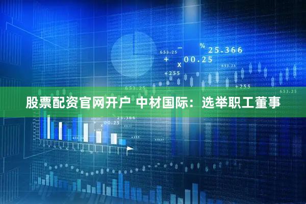 股票配资官网开户 中材国际：选举职工董事