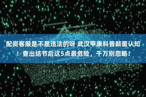 配资客服是不是违法的呀 武汉甲康科普颠覆认知！查出结节后这5点最危险，千万别忽略！