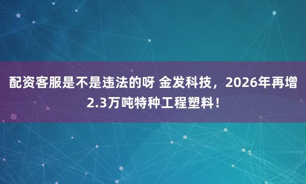 配资客服是不是违法的呀 金发科技，2026年再增2.3万吨特种工程塑料！