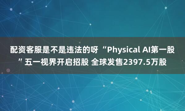 配资客服是不是违法的呀 “Physical AI第一股”五一视界开启招股 全球发售2397.5万股