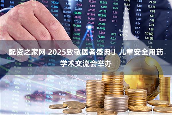 配资之家网 2025致敬医者盛典・儿童安全用药学术交流会举办
