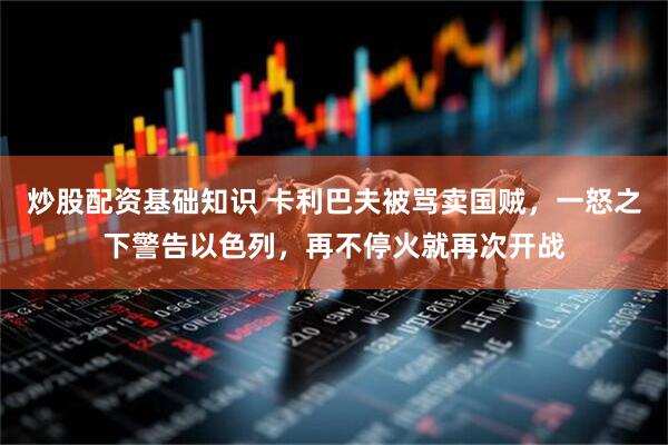 炒股配资基础知识 卡利巴夫被骂卖国贼，一怒之下警告以色列，再不停火就再次开战