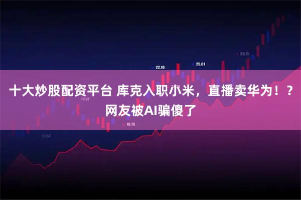 十大炒股配资平台 库克入职小米，直播卖华为！？网友被AI骗傻了