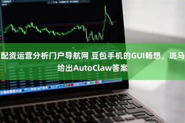 配资运营分析门户导航网 豆包手机的GUI畅想，斑马给出AutoClaw答案