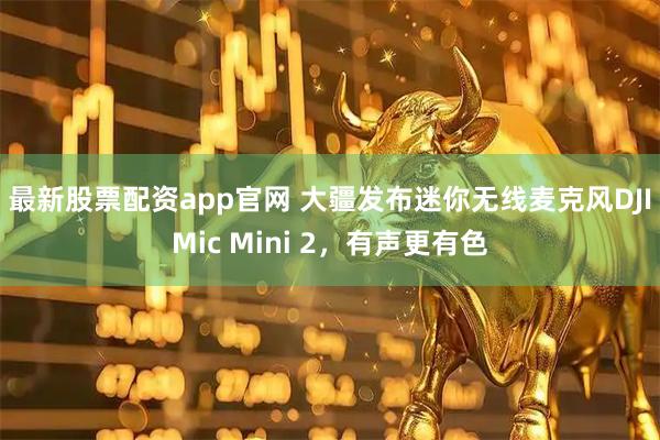 最新股票配资app官网 大疆发布迷你无线麦克风DJI Mic Mini 2，有声更有色