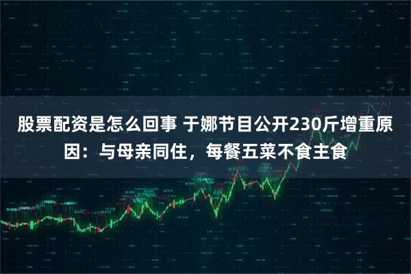 股票配资是怎么回事 于娜节目公开230斤增重原因：与母亲同住，每餐五菜不食主食