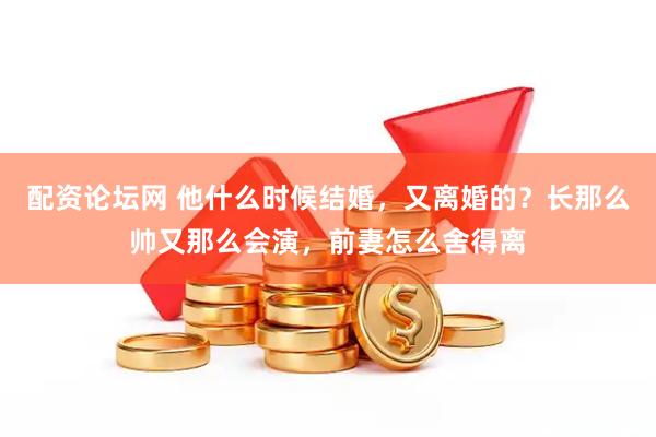 配资论坛网 他什么时候结婚，又离婚的？长那么帅又那么会演，前妻怎么舍得离