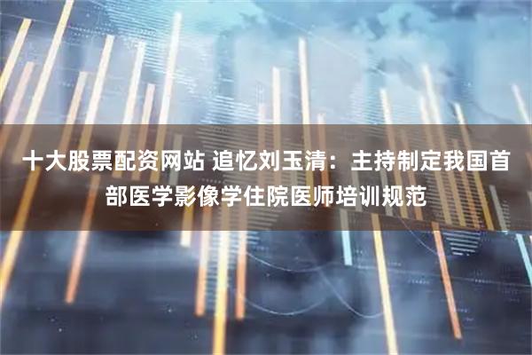 十大股票配资网站 追忆刘玉清：主持制定我国首部医学影像学住院医师培训规范