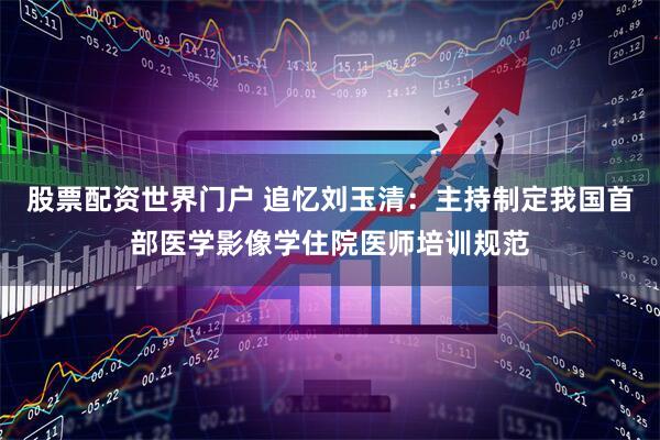 股票配资世界门户 追忆刘玉清：主持制定我国首部医学影像学住院医师培训规范