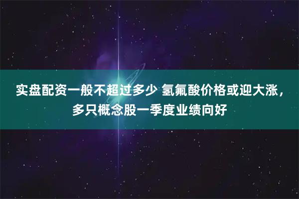 实盘配资一般不超过多少 氢氟酸价格或迎大涨，多只概念股一季度业绩向好