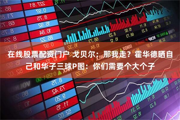 在线股票配资门户 戈贝尔：那我走？霍华德晒自己和华子三球P图：你们需要个大个子